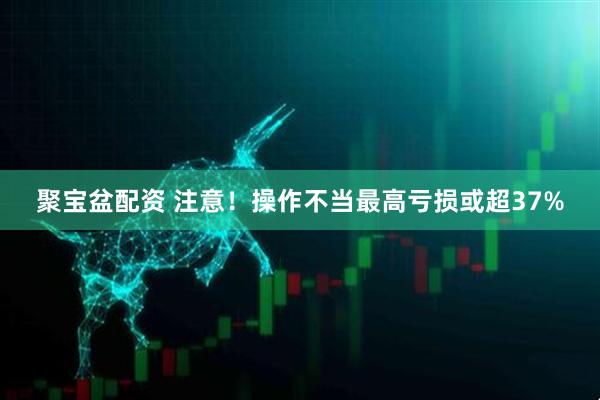 聚宝盆配资 注意！操作不当最高亏损或超37%