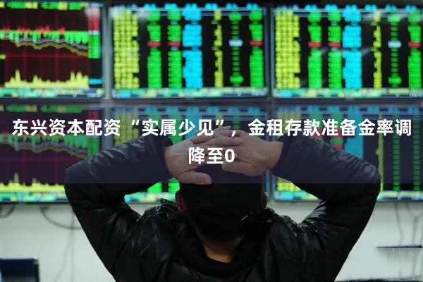 东兴资本配资 “实属少见”，金租存款准备金率调降至0