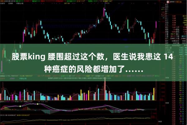 股票king 腰围超过这个数，医生说我患这 14 种癌症的风险都增加了……