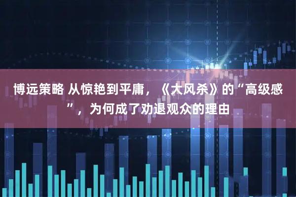 博远策略 从惊艳到平庸，《大风杀》的“高级感”，为何成了劝退观众的理由
