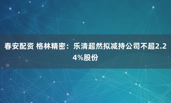 春安配资 格林精密：乐清超然拟减持公司不超2.24%股份