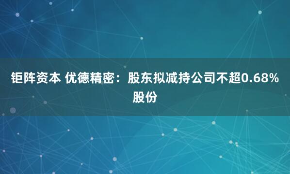 钜阵资本 优德精密：股东拟减持公司不超0.68%股份