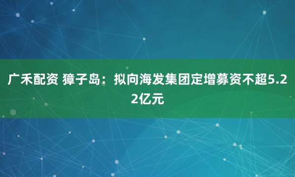 广禾配资 獐子岛：拟向海发集团定增募资不超5.22亿元