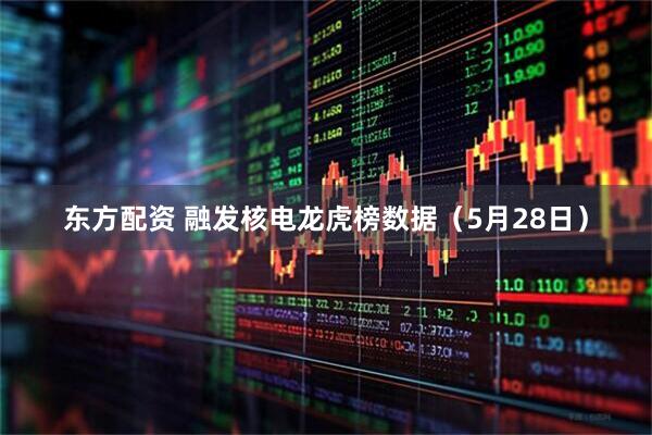 东方配资 融发核电龙虎榜数据（5月28日）