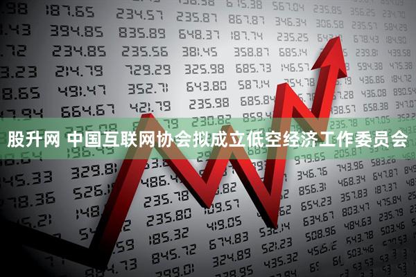 股升网 中国互联网协会拟成立低空经济工作委员会