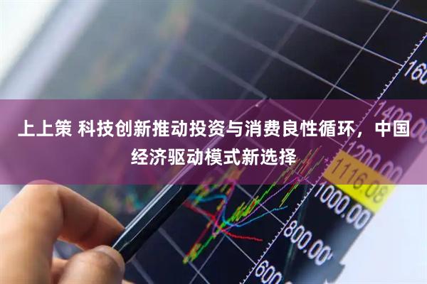 上上策 科技创新推动投资与消费良性循环，中国经济驱动模式新选择