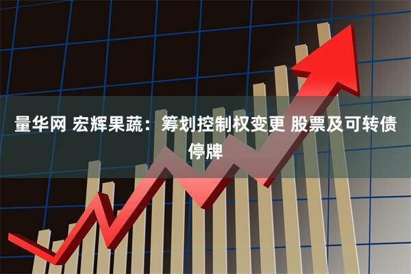 量华网 宏辉果蔬：筹划控制权变更 股票及可转债停牌
