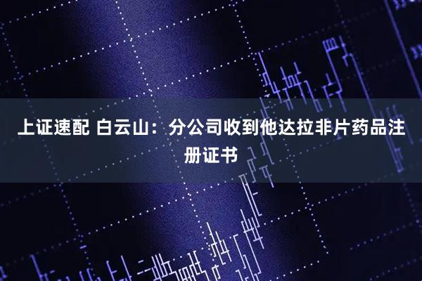 上证速配 白云山：分公司收到他达拉非片药品注册证书