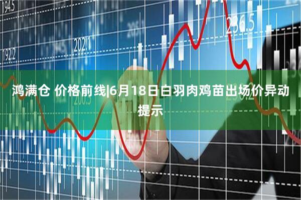 鸿满仓 价格前线|6月18日白羽肉鸡苗出场价异动提示