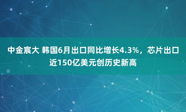 中金宸大 韩国6月出口同比增长4.3%，芯片出口近150亿美元创历史新高
