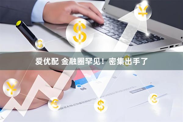 爱优配 金融圈罕见！密集出手了