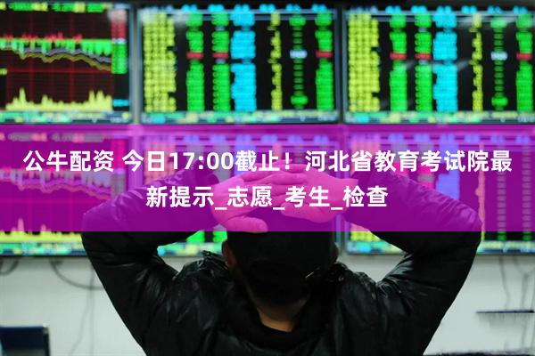 公牛配资 今日17:00截止！河北省教育考试院最新提示_志愿_考生_检查