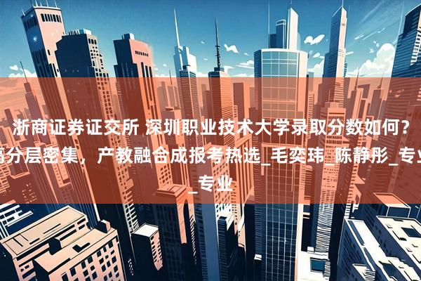 浙商证券证交所 深圳职业技术大学录取分数如何？高分层密集，产教融合成报考热选_毛奕玮_陈静彤_专业