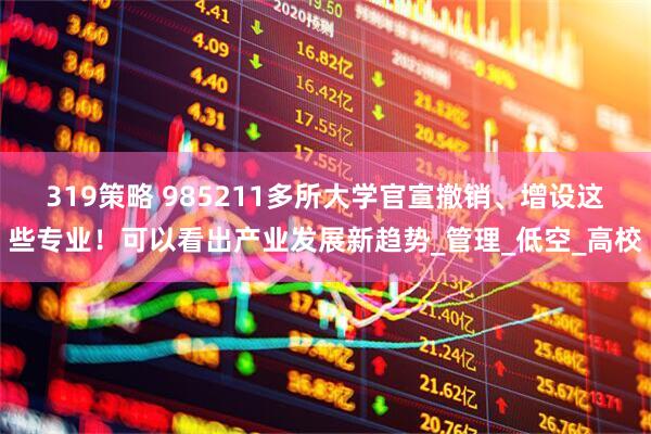 319策略 985211多所大学官宣撤销、增设这些专业！可以看出产业发展新趋势_管理_低空_高校
