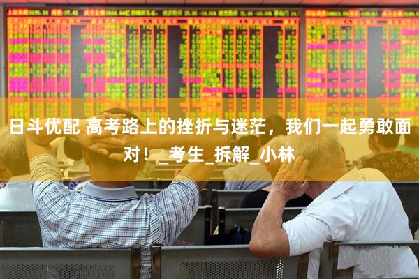 日斗优配 高考路上的挫折与迷茫，我们一起勇敢面对！_考生_拆解_小林