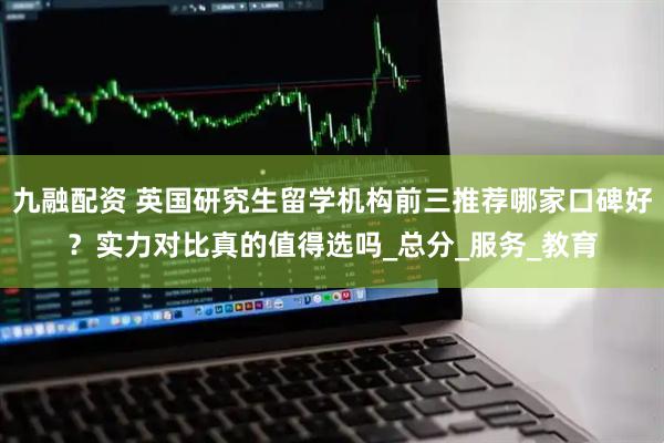 九融配资 英国研究生留学机构前三推荐哪家口碑好？实力对比真的值得选吗_总分_服务_教育