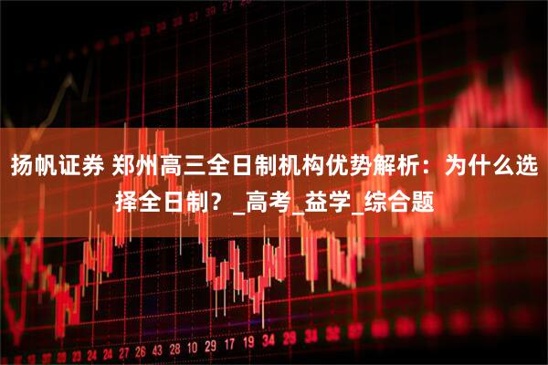 扬帆证券 郑州高三全日制机构优势解析：为什么选择全日制？_高考_益学_综合题