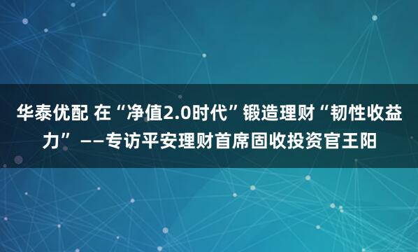 华泰优配 在“净值2.0时代”锻造理财“韧性收益力” ——专访平安理财首席固收投资官王阳