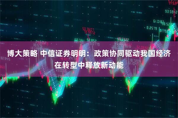 博大策略 中信证券明明：政策协同驱动我国经济在转型中释放新动能
