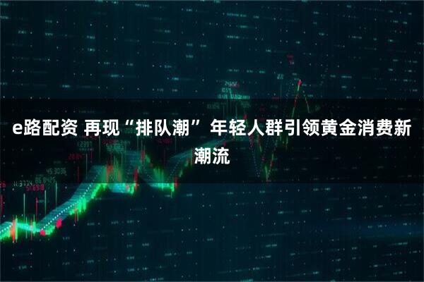 e路配资 再现“排队潮” 年轻人群引领黄金消费新潮流