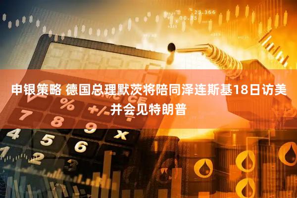 申银策略 德国总理默茨将陪同泽连斯基18日访美并会见特朗普