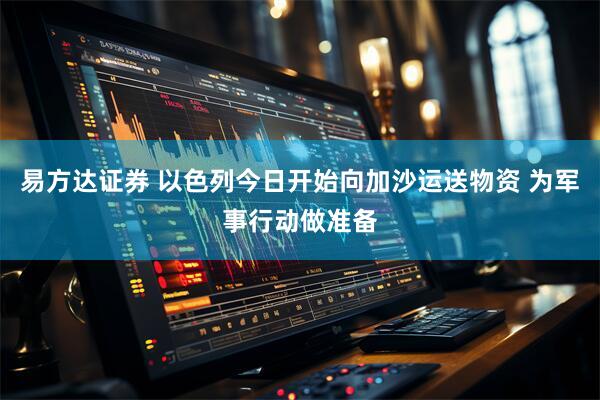 易方达证券 以色列今日开始向加沙运送物资 为军事行动做准备