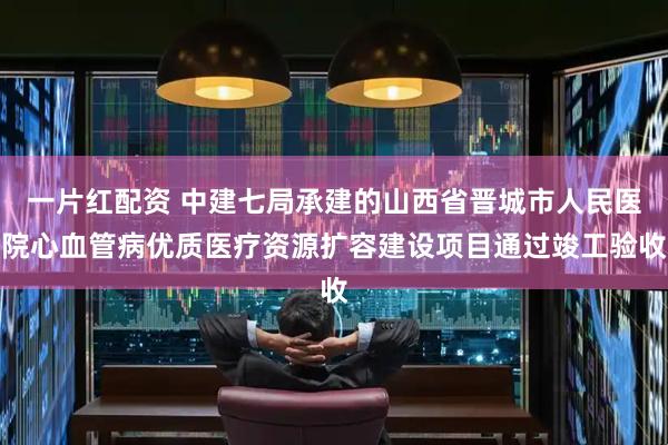 一片红配资 中建七局承建的山西省晋城市人民医院心血管病优质医疗资源扩容建设项目通过竣工验收