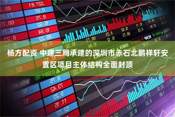 杨方配资 中建三局承建的深圳市赤石北鹏祥轩安置区项目主体结构全面封顶