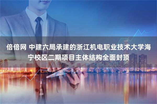 倍倍网 中建六局承建的浙江机电职业技术大学海宁校区二期项目主体结构全面封顶