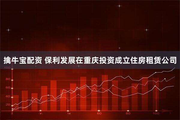 擒牛宝配资 保利发展在重庆投资成立住房租赁公司