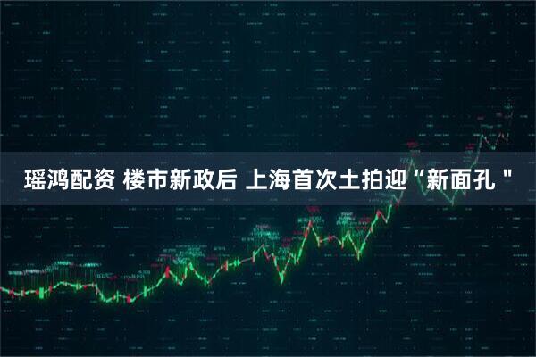 瑶鸿配资 楼市新政后 上海首次土拍迎“新面孔＂
