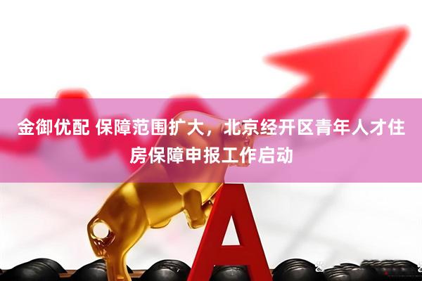 金御优配 保障范围扩大，北京经开区青年人才住房保障申报工作启动