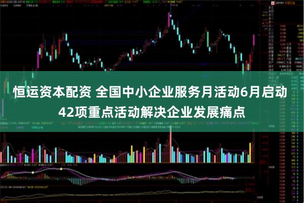 恒运资本配资 全国中小企业服务月活动6月启动 42项重点活动解决企业发展痛点