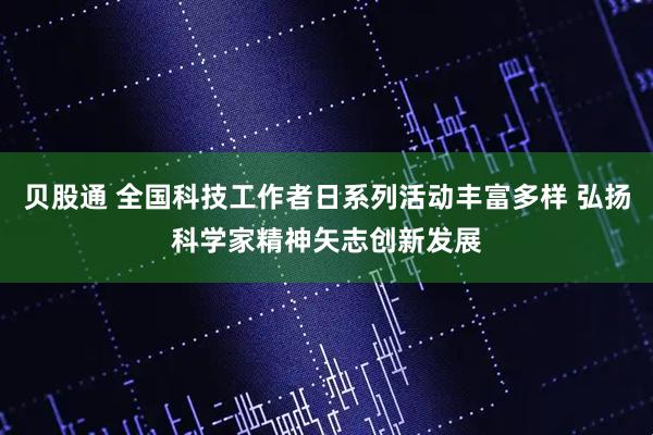贝股通 全国科技工作者日系列活动丰富多样 弘扬科学家精神矢志创新发展