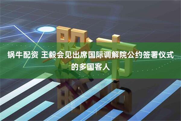 锅牛配资 王毅会见出席国际调解院公约签署仪式的多国客人