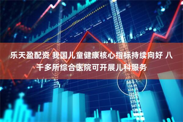 乐天盈配资 我国儿童健康核心指标持续向好 八千多所综合医院可开展儿科服务
