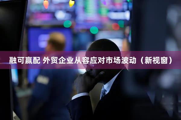 融可赢配 外贸企业从容应对市场波动（新视窗）