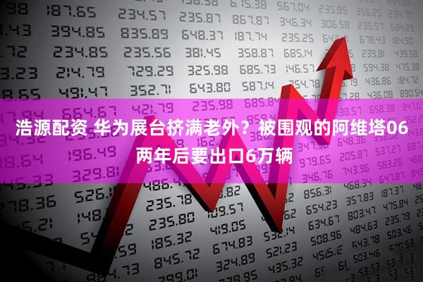 浩源配资 华为展台挤满老外？被围观的阿维塔06 两年后要出口6万辆