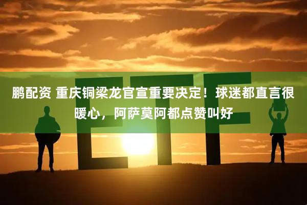 鹏配资 重庆铜梁龙官宣重要决定!球迷都直言很暖心,阿萨莫阿都点赞叫好