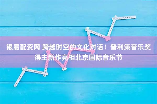 银易配资网 跨越时空的文化对话!普利策音乐奖得主新作亮相北京国际音乐节