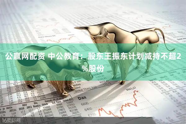 公赢网配资 中公教育：股东王振东计划减持不超2%股份