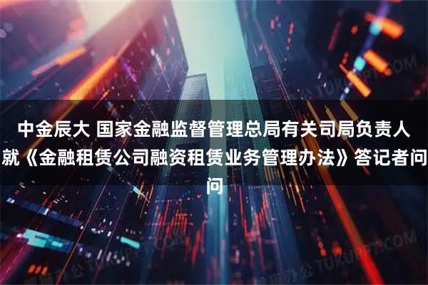 中金辰大 国家金融监督管理总局有关司局负责人就《金融租赁公司融资租赁业务管理办法》答记者问