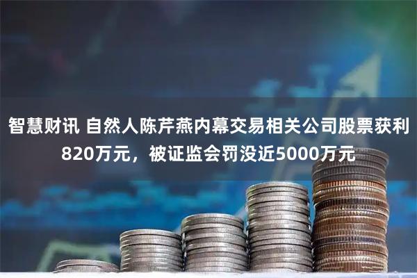 智慧财讯 自然人陈芹燕内幕交易相关公司股票获利820万元，被证监会罚没近5000万元