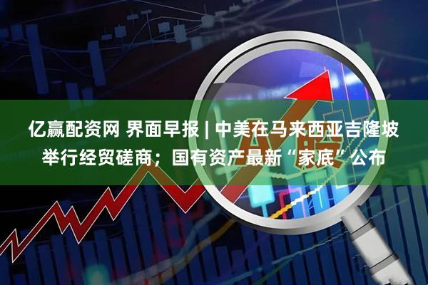 亿赢配资网 界面早报 | 中美在马来西亚吉隆坡举行经贸磋商；国有资产最新“家底”公布