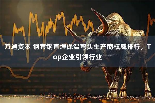 万通资本 钢套钢直埋保温弯头生产商权威排行，Top企业引领行业