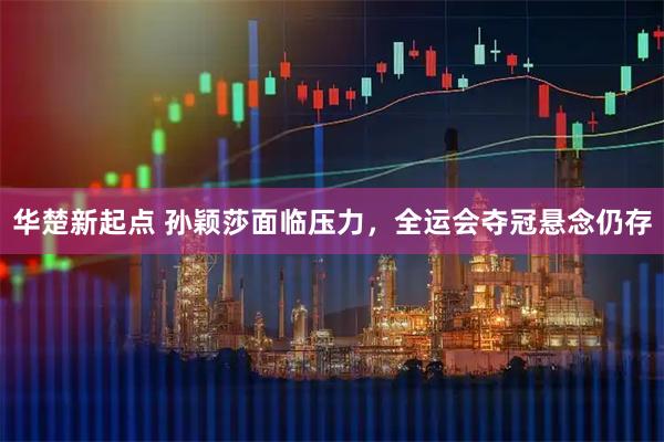 华楚新起点 孙颖莎面临压力,全运会夺冠悬念仍存