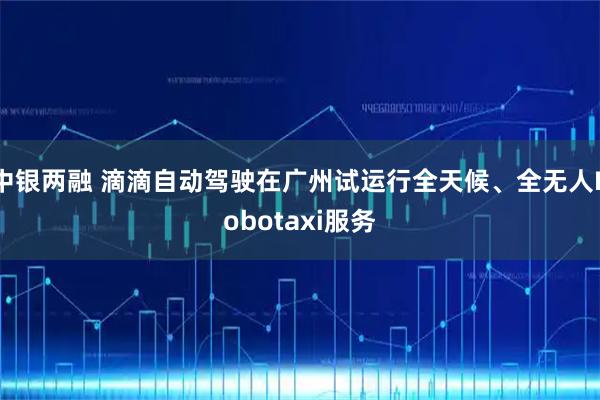 中银两融 滴滴自动驾驶在广州试运行全天候、全无人Robotaxi服务