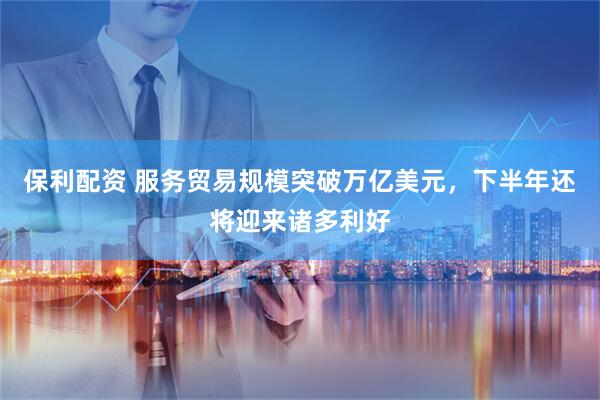 保利配资 服务贸易规模突破万亿美元，下半年还将迎来诸多利好