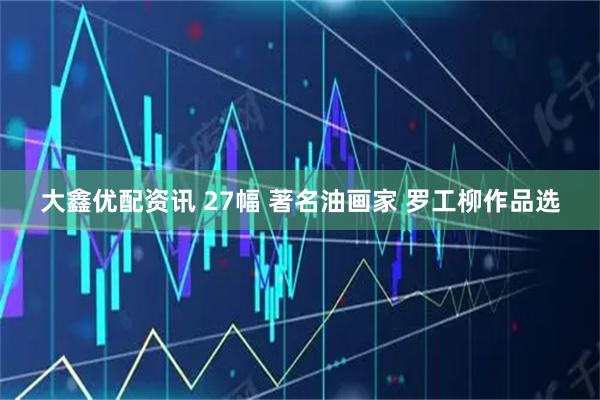 大鑫优配资讯 27幅 著名油画家 罗工柳作品选